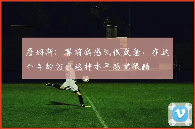 詹姆斯：赛前我感到很疲惫，在这个年龄打出这种水平感觉很酷